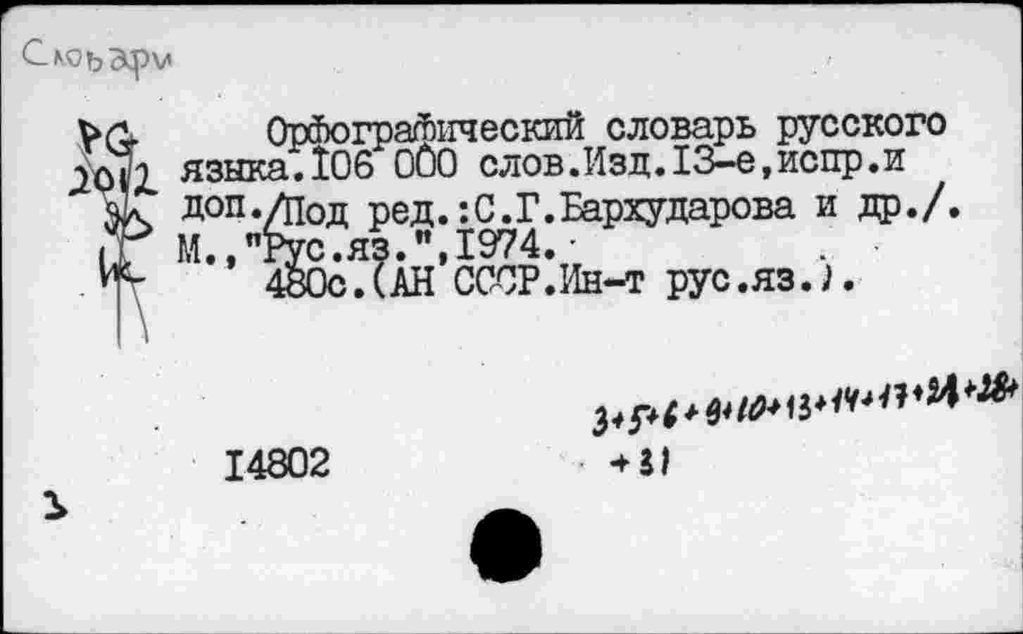 ﻿Орфографический словарь русского '2 языка.106 ООО слов. Изд. 13-е, испр. и Л доп ./под ре д.: С. Г. Бархударова и др./. > М.,"Рус.яз.", 1974. •
480с.(АН СССР.Ин-т рус.яз.Л
14802	*31